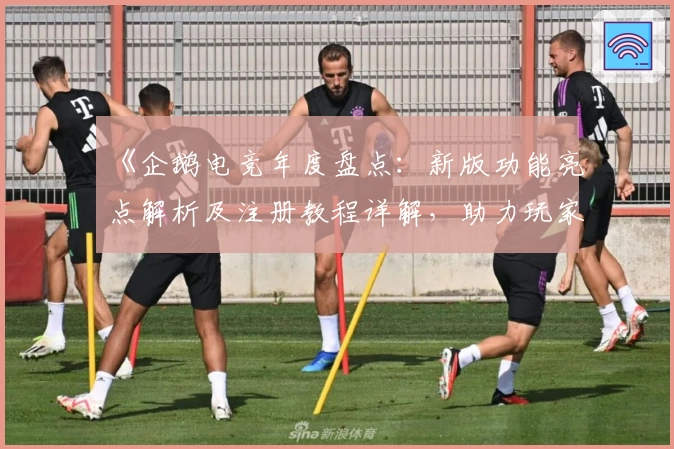 《企鹅电竞年度盘点：新版功能亮点解析及注册教程详解，助力玩家抢先体验精彩直播》