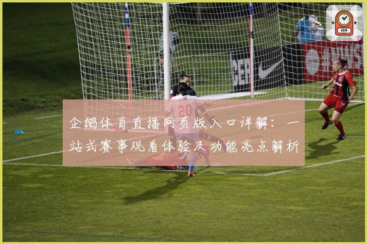 企鹅体育直播网页版入口详解：一站式赛事观看体验及功能亮点解析