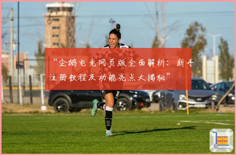 “企鹅电竞网页版全面解析：新手注册教程及功能亮点大揭秘”