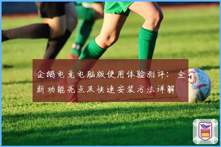 企鹅电竞电脑版使用体验测评：全新功能亮点及快速安装方法详解