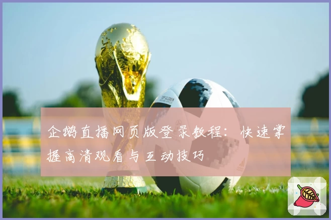 企鹅直播网页版登录教程：快速掌握高清观看与互动技巧