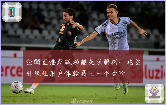 企鹅直播新版功能亮点解析，这些升级让用户体验再上一个台阶