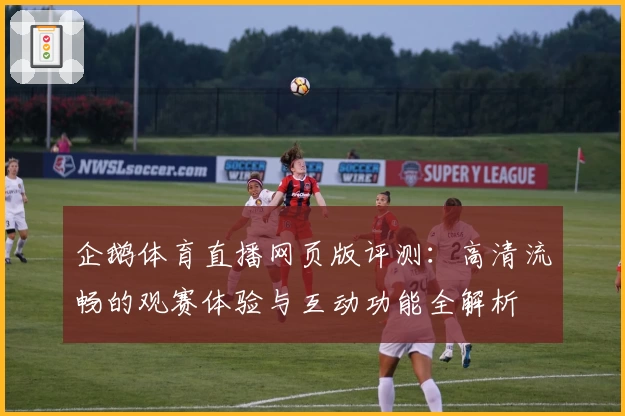 企鹅体育直播网页版评测：高清流畅的观赛体验与互动功能全解析