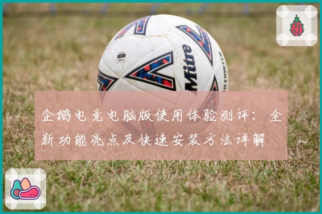 企鹅电竞电脑版使用体验测评：全新功能亮点及快速安装方法详解