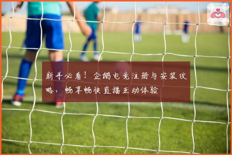 新手必看!企鹅电竞注册与安装攻略,畅享畅快直播互动体验