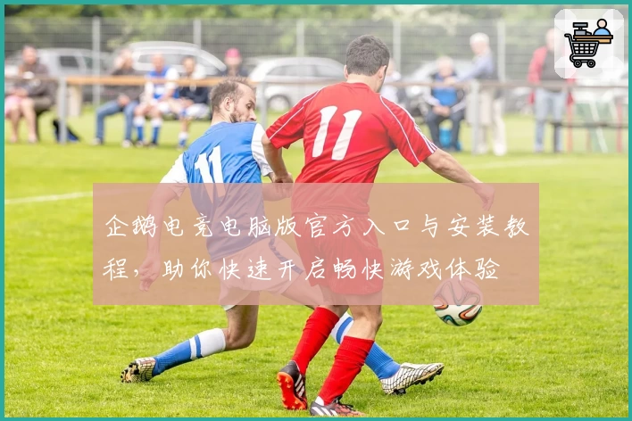 企鹅电竞电脑版官方入口与安装教程，助你快速开启畅快游戏体验